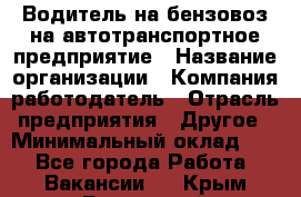 Водитель на бензовоз на автотранспортное предприятие › Название организации ­ Компания-работодатель › Отрасль предприятия ­ Другое › Минимальный оклад ­ 1 - Все города Работа » Вакансии   . Крым,Бахчисарай